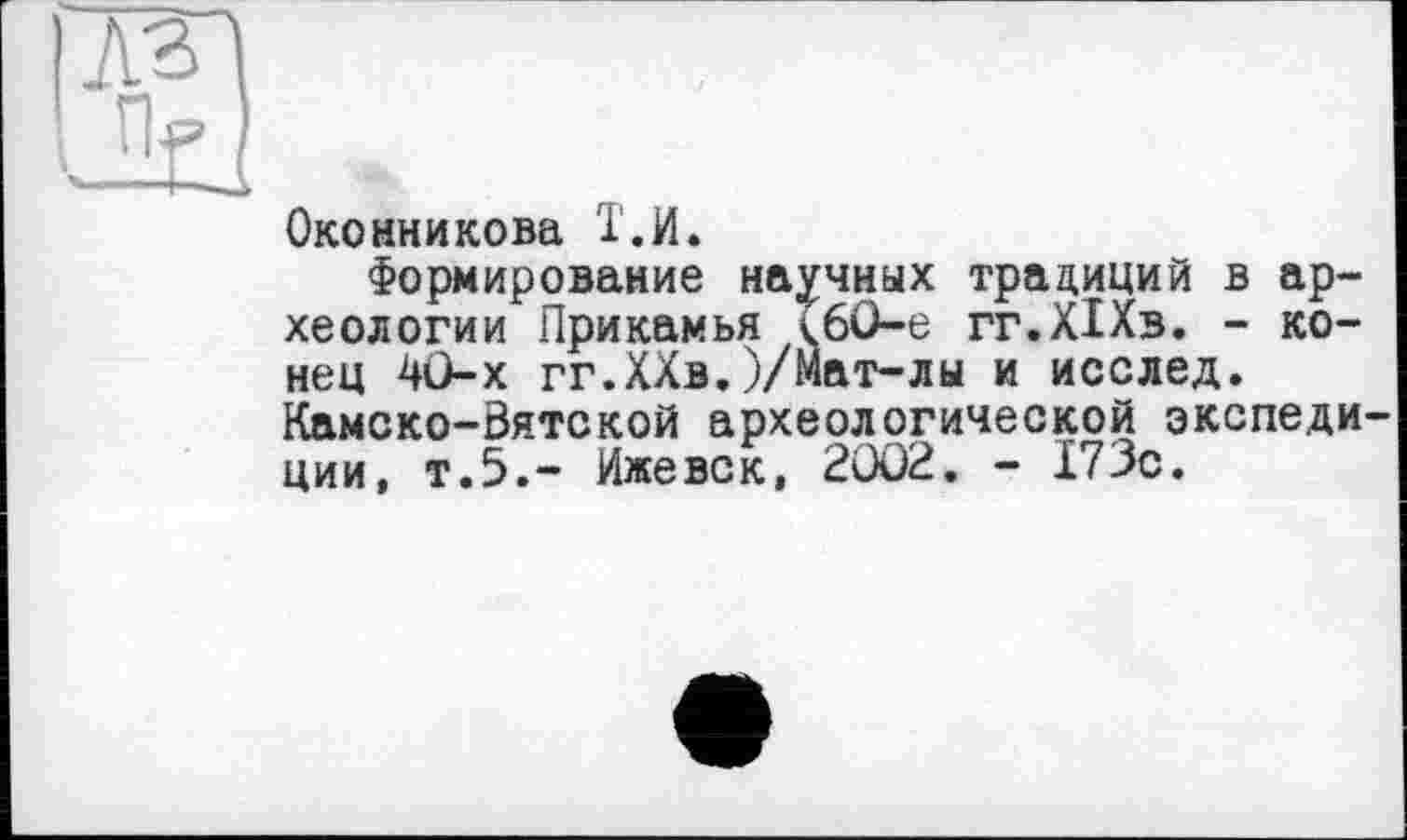 ﻿Оконникова Т.И.
Формирование научных традиций в археологии Прикамья ТбО-е гг.ХІХв. - конец 40-х гг.ХХв.)/Мат-лы и исслед. Камско-Вятской археологической экспедиции, т.5.- Ижевск, 2002. - 173с.